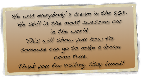 He was everybody´s dream in the 80s.
He still is the most awesome car
in the world.
This will show you how far 
someone can go to make a dream
come true.
Thank you for visiting. Stay tuned!